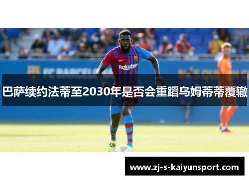 巴萨续约法蒂至2030年是否会重蹈乌姆蒂蒂覆辙