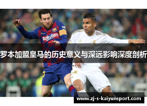 罗本加盟皇马的历史意义与深远影响深度剖析