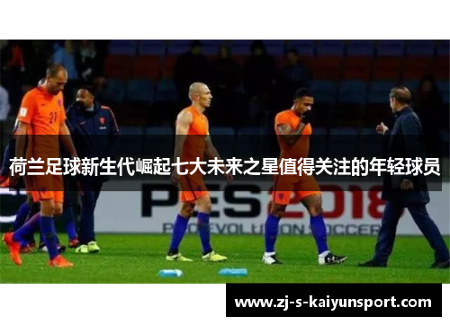 荷兰足球新生代崛起七大未来之星值得关注的年轻球员 荷兰足球新生代崛起七大未来之星值得关注的年轻球员