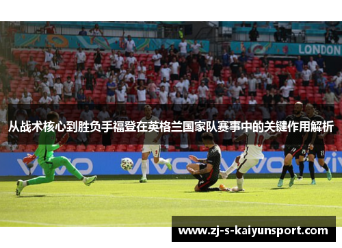 从战术核心到胜负手福登在英格兰国家队赛事中的关键作用解析 从战术核心到胜负手福登在英格兰国家队赛事中的关键作用解析