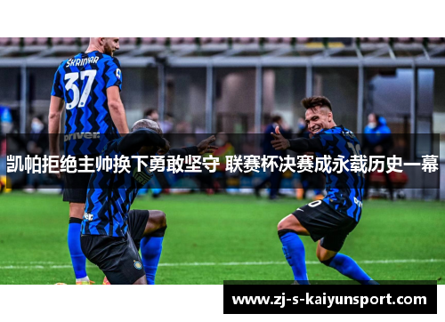 凯帕拒绝主帅换下勇敢坚守 联赛杯决赛成永载历史一幕 凯帕拒绝主帅换下勇敢坚守 联赛杯决赛成永载历史一幕