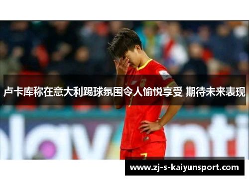 卢卡库称在意大利踢球氛围令人愉悦享受 期待未来表现