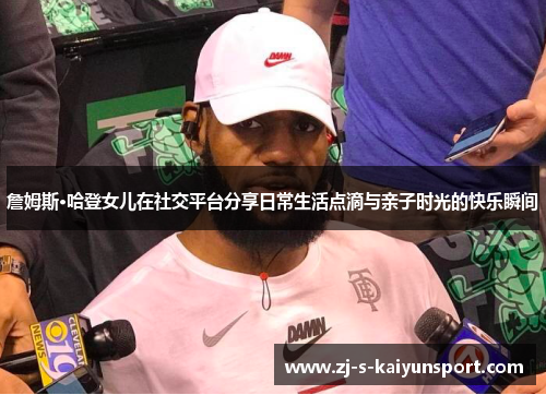 詹姆斯·哈登女儿在社交平台分享日常生活点滴与亲子时光的快乐瞬间 詹姆斯·哈登女儿在社交平台分享日常生活点滴与亲子时光的快乐瞬间